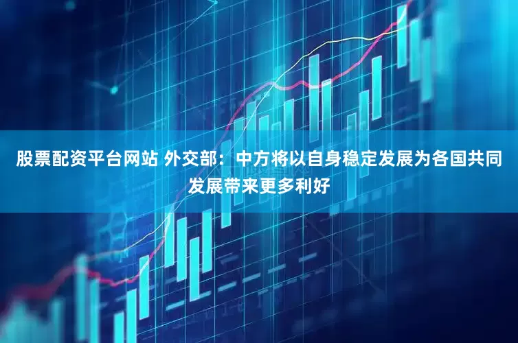 股票配资平台网站 外交部：中方将以自身稳定发展为各国共同发展带来更多利好