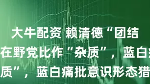 大牛配资 赖清德“团结”第二讲将在野党比作“杂质”，蓝白痛批意识形态猎巫