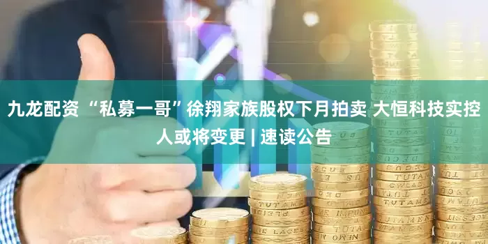 九龙配资 “私募一哥”徐翔家族股权下月拍卖 大恒科技实控人或将变更 | 速读公告
