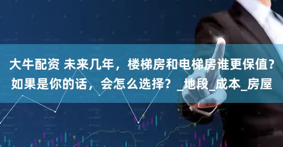 大牛配资 未来几年，楼梯房和电梯房谁更保值？如果是你的话，会怎么选择？_地段_成本_房屋