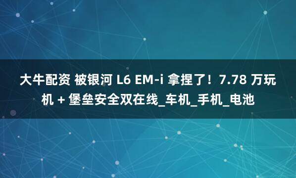 大牛配资 被银河 L6 EM-i 拿捏了！7.78 万玩机 + 堡垒安全双在线_车机_手机_电池