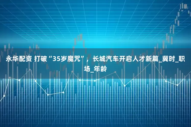 永华配资 打破“35岁魔咒”，长城汽车开启人才新篇_冀时_职场_年龄