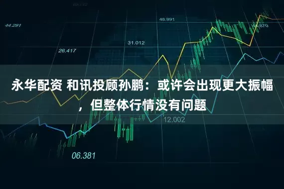 永华配资 和讯投顾孙鹏：或许会出现更大振幅，但整体行情没有问题