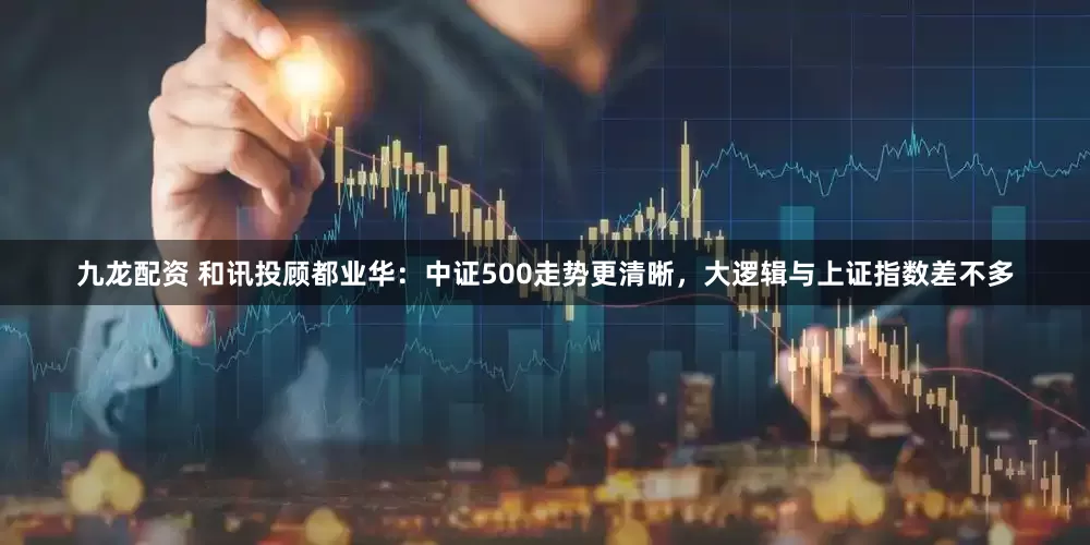 九龙配资 和讯投顾都业华：中证500走势更清晰，大逻辑与上证指数差不多
