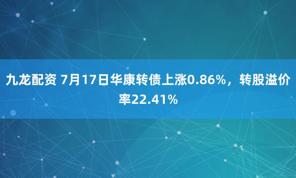 九龙配资 7月17日华康转债上涨0.86%，转股溢价率22.41%