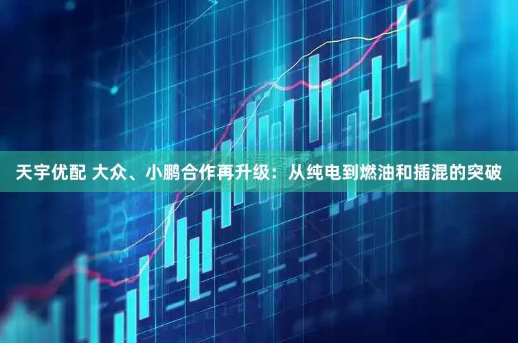 天宇优配 大众、小鹏合作再升级：从纯电到燃油和插混的突破