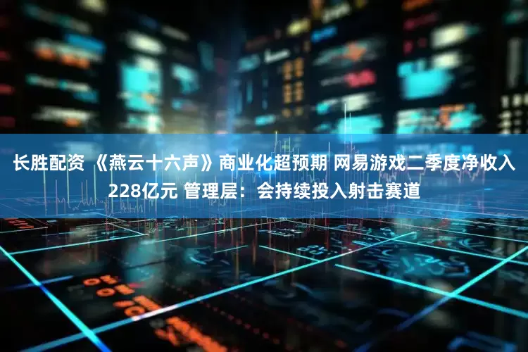 长胜配资 《燕云十六声》商业化超预期 网易游戏二季度净收入228亿元 管理层：会持续投入射击赛道