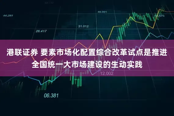 港联证券 要素市场化配置综合改革试点是推进全国统一大市场建设的生动实践