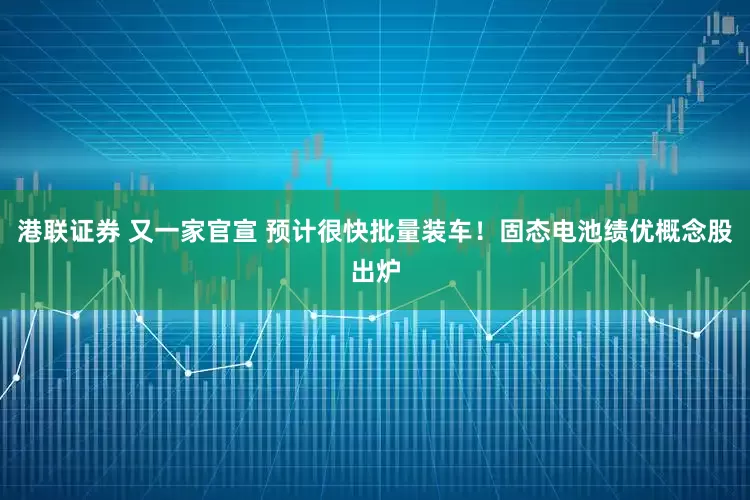 港联证券 又一家官宣 预计很快批量装车！固态电池绩优概念股出炉