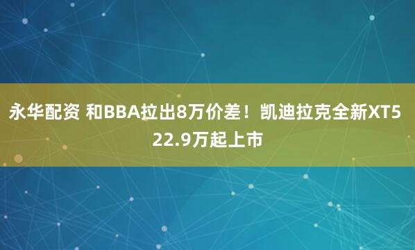 永华配资 和BBA拉出8万价差！凯迪拉克全新XT5 22.9万起上市