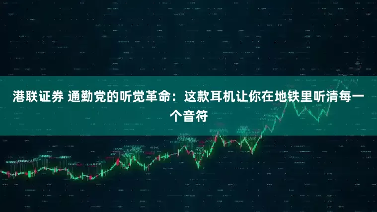港联证券 通勤党的听觉革命：这款耳机让你在地铁里听清每一个音符