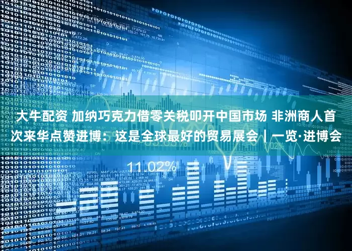 大牛配资 加纳巧克力借零关税叩开中国市场 非洲商人首次来华点赞进博：这是全球最好的贸易展会｜一览·进博会