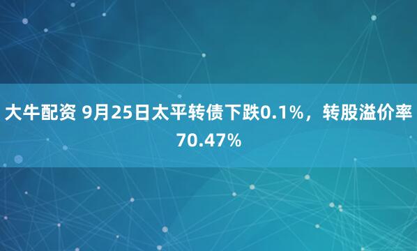 大牛配资 9月25日太平转债下跌0.1%，转股溢价率70.47%