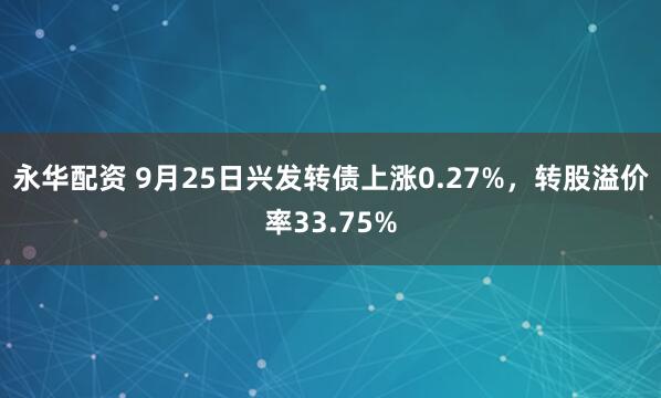 永华配资 9月25日兴发转债上涨0.27%，转股溢价率33.75%