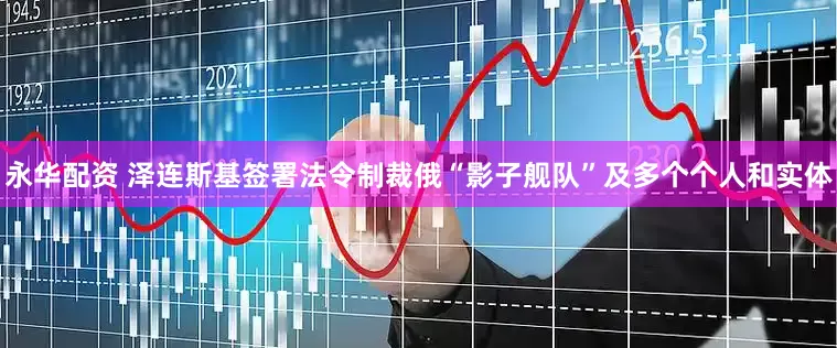 永华配资 泽连斯基签署法令制裁俄“影子舰队”及多个个人和实体